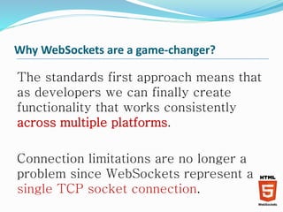 Why WebSockets are a game-changer?
The standards first approach means that
as developers we can finally create
functionality that works consistently
across multiple platforms.
Connection limitations are no longer a
problem since WebSockets represent a
single TCP socket connection.
 