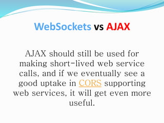 AJAX should still be used for
making short-lived web service
calls, and if we eventually see a
good uptake in CORS supporting
web services, it will get even more
useful.
WebSockets vs AJAX
 