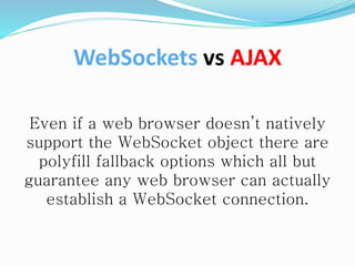 Even if a web browser doesn’t natively
support the WebSocket object there are
polyfill fallback options which all but
guarantee any web browser can actually
establish a WebSocket connection.
WebSockets vs AJAX
 