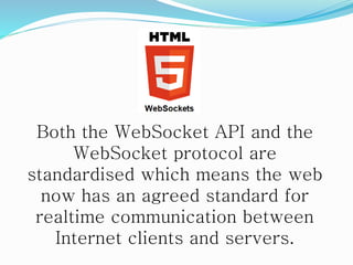 Both the WebSocket API and the
WebSocket protocol are
standardised which means the web
now has an agreed standard for
realtime communication between
Internet clients and servers.
 