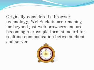 Originally considered a browser
technology, WebSockets are reaching
far beyond just web browsers and are
becoming a cross platform standard for
realtime communication between client
and server
 