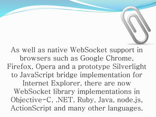 As well as native WebSocket support in
browsers such as Google Chrome,
Firefox, Opera and a prototype Silverlight
to JavaScript bridge implementation for
Internet Explorer, there are now
WebSocket library implementations in
Objective-C, .NET, Ruby, Java, node.js,
ActionScript and many other languages.
 