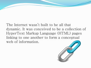 The Internet wasn’t built to be all that
dynamic. It was conceived to be a collection of
HyperText Markup Language (HTML) pages
linking to one another to form a conceptual
web of information.
 