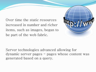 Over time the static resources
increased in number and richer
items, such as images, began to
be part of the web fabric.
Server technologies advanced allowing for
dynamic server pages - pages whose content was
generated based on a query.
 
