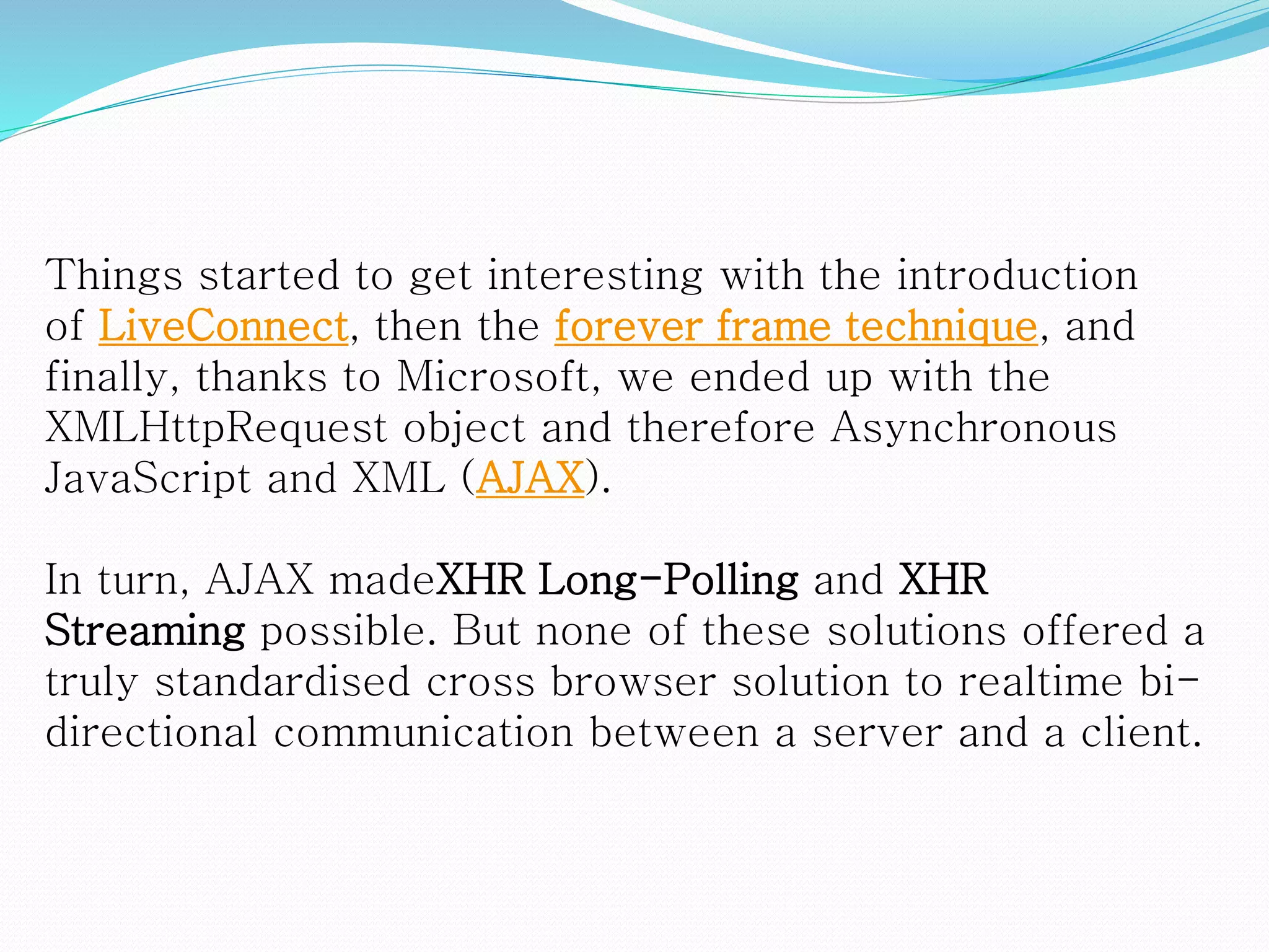 Things started to get interesting with the introduction
of LiveConnect, then the forever frame technique, and
finally, thanks to Microsoft, we ended up with the
XMLHttpRequest object and therefore Asynchronous
JavaScript and XML (AJAX).
In turn, AJAX madeXHR Long-Polling and XHR
Streaming possible. But none of these solutions offered a
truly standardised cross browser solution to realtime bi-
directional communication between a server and a client.
 