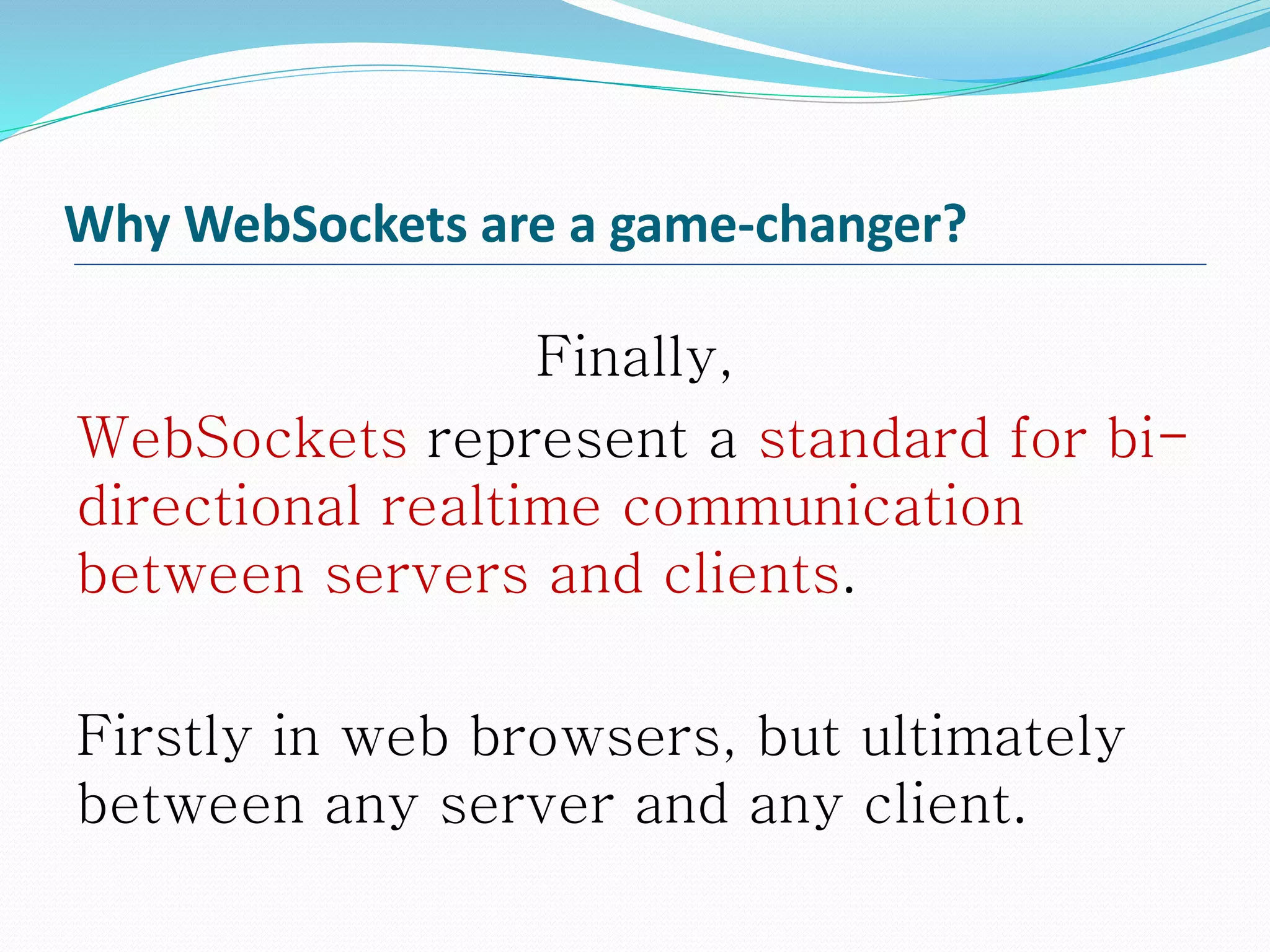 Why WebSockets are a game-changer?
Finally,
WebSockets represent a standard for bi-
directional realtime communication
between servers and clients.
Firstly in web browsers, but ultimately
between any server and any client.
 