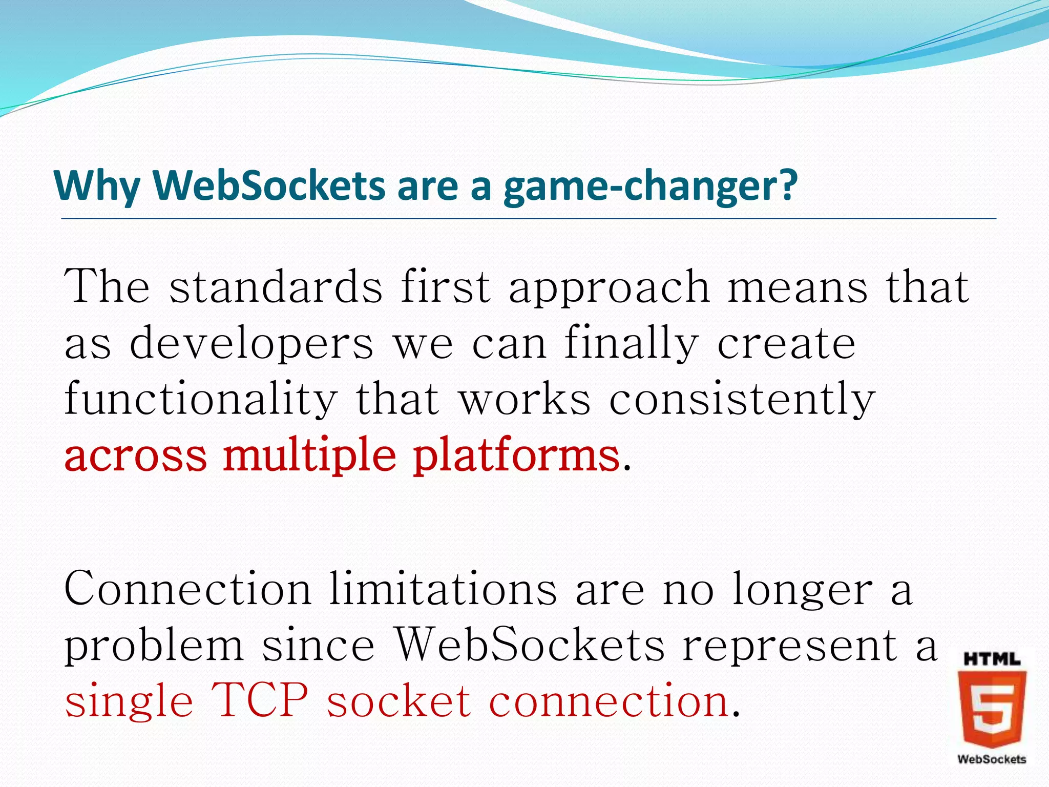 Why WebSockets are a game-changer?
The standards first approach means that
as developers we can finally create
functionality that works consistently
across multiple platforms.
Connection limitations are no longer a
problem since WebSockets represent a
single TCP socket connection.
 