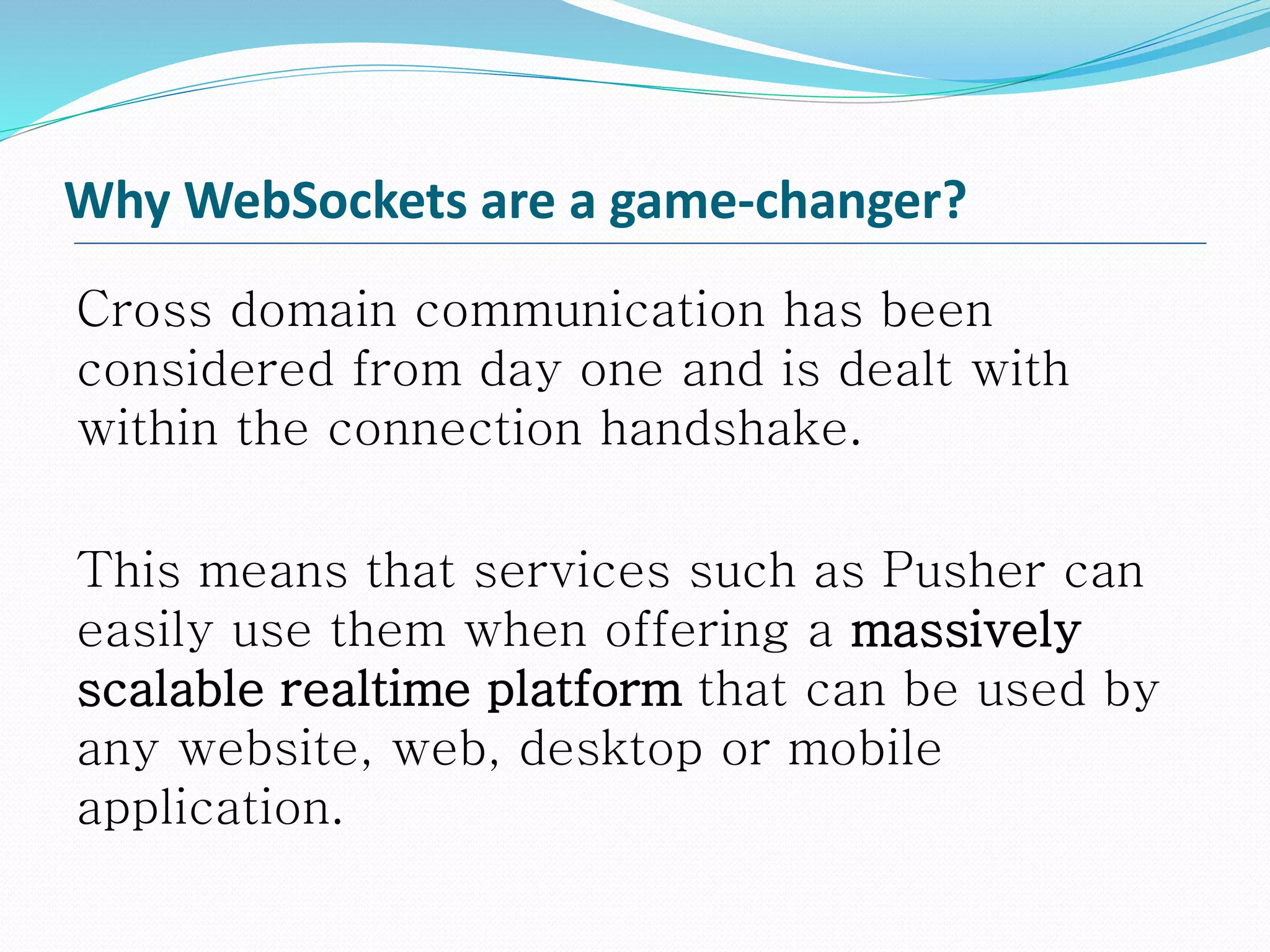 Why WebSockets are a game-changer?
Cross domain communication has been
considered from day one and is dealt with
within the connection handshake.
This means that services such as Pusher can
easily use them when offering a massively
scalable realtime platform that can be used by
any website, web, desktop or mobile
application.
 