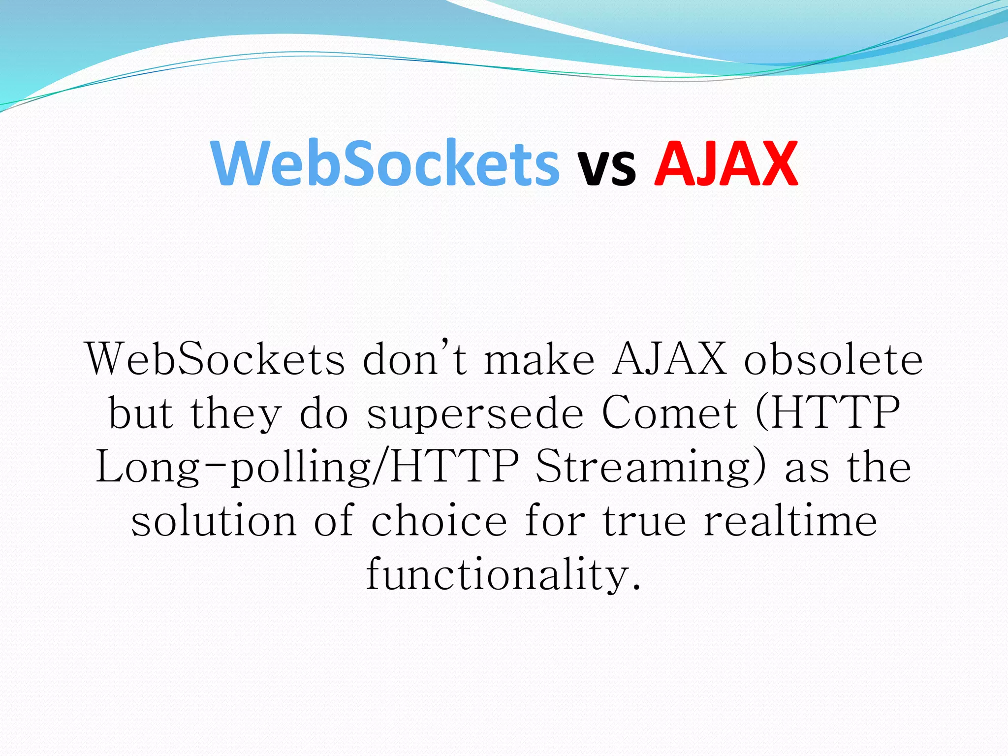 WebSockets vs AJAX
WebSockets don’t make AJAX obsolete
but they do supersede Comet (HTTP
Long-polling/HTTP Streaming) as the
solution of choice for true realtime
functionality.
 