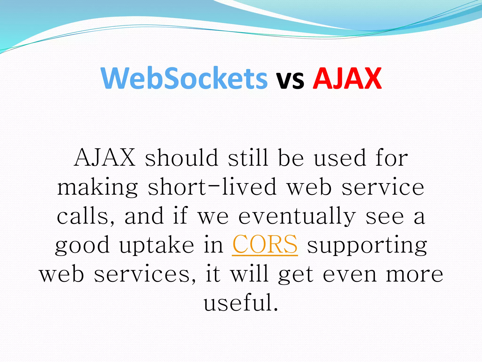 AJAX should still be used for
making short-lived web service
calls, and if we eventually see a
good uptake in CORS supporting
web services, it will get even more
useful.
WebSockets vs AJAX
 