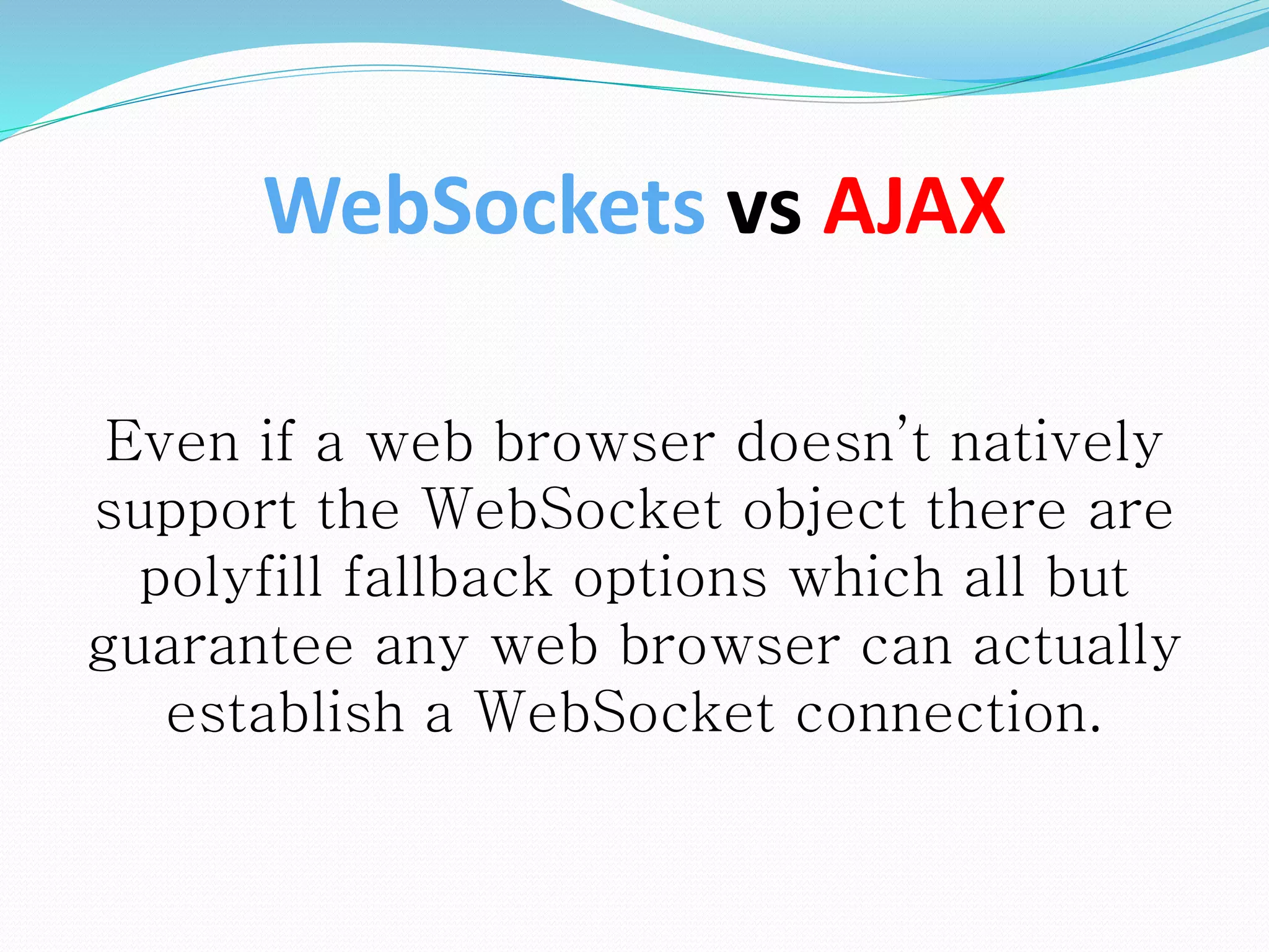 Even if a web browser doesn’t natively
support the WebSocket object there are
polyfill fallback options which all but
guarantee any web browser can actually
establish a WebSocket connection.
WebSockets vs AJAX
 