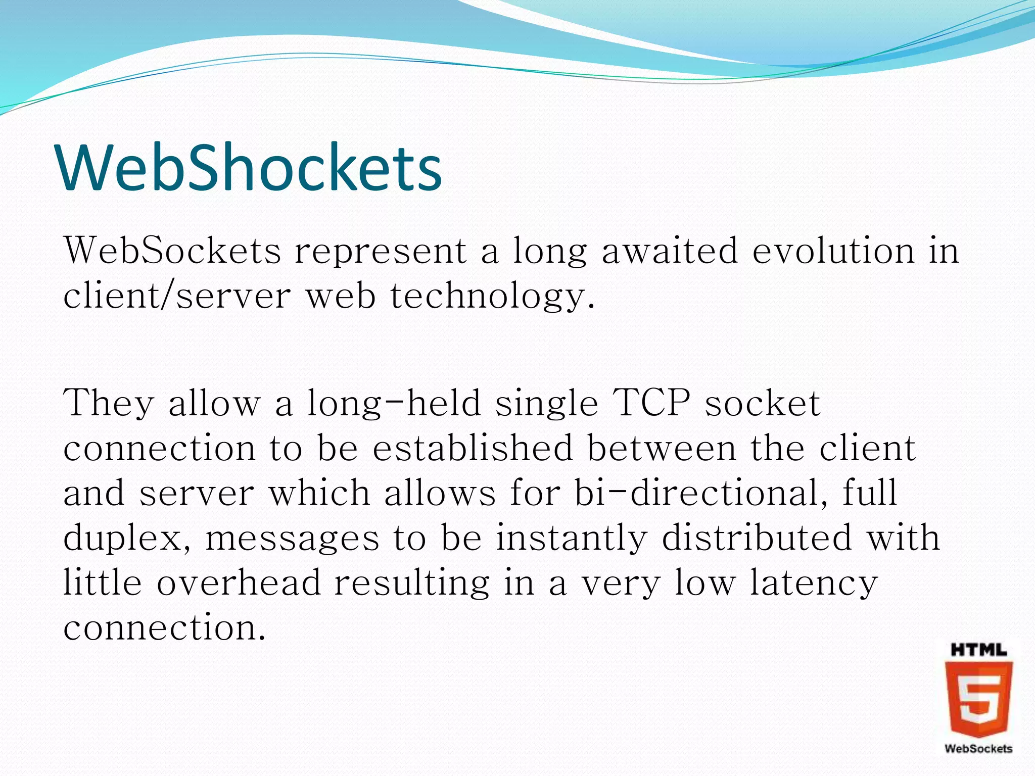 WebShockets
WebSockets represent a long awaited evolution in
client/server web technology.
They allow a long-held single TCP socket
connection to be established between the client
and server which allows for bi-directional, full
duplex, messages to be instantly distributed with
little overhead resulting in a very low latency
connection.
 
