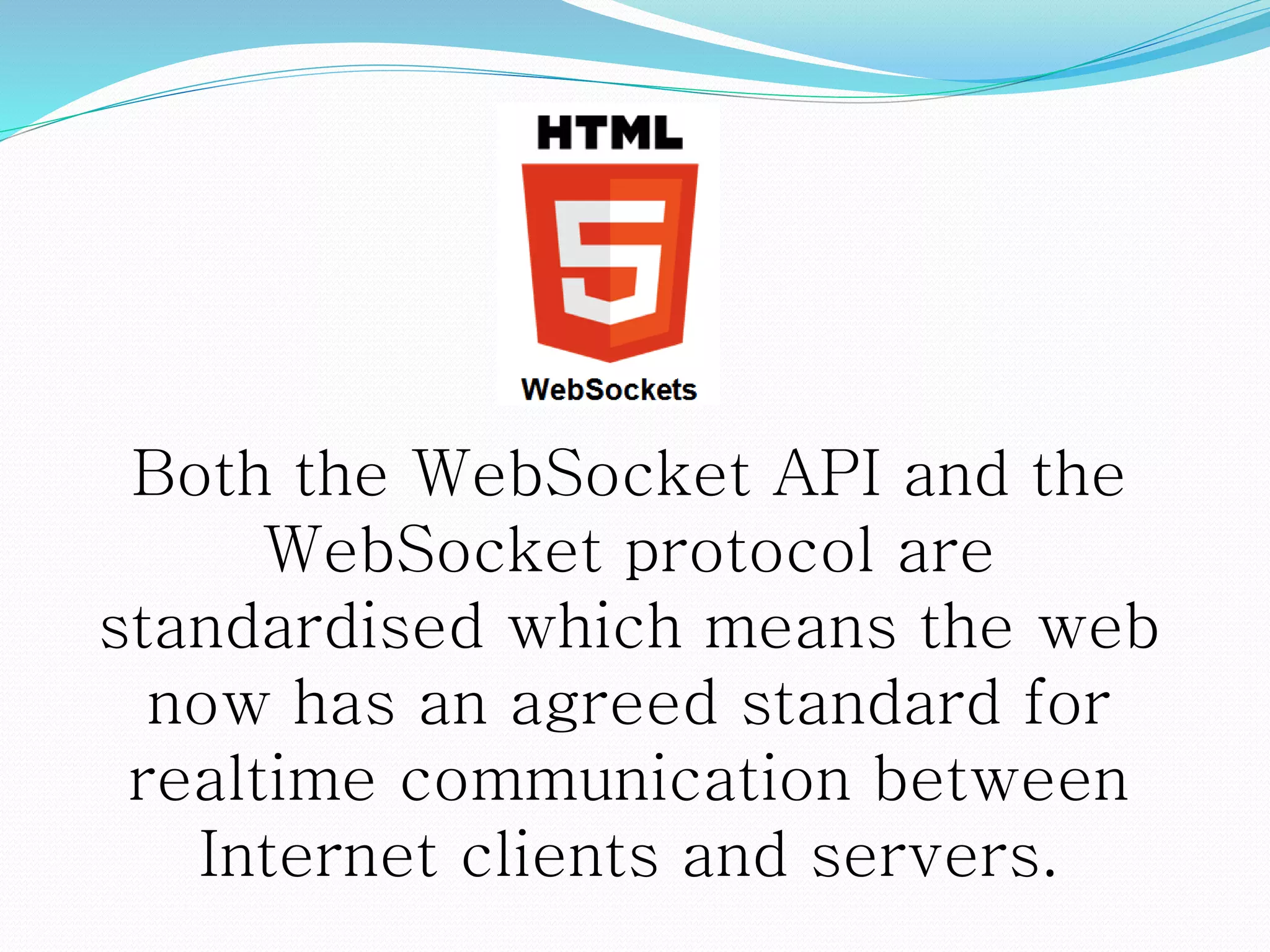 Both the WebSocket API and the
WebSocket protocol are
standardised which means the web
now has an agreed standard for
realtime communication between
Internet clients and servers.
 