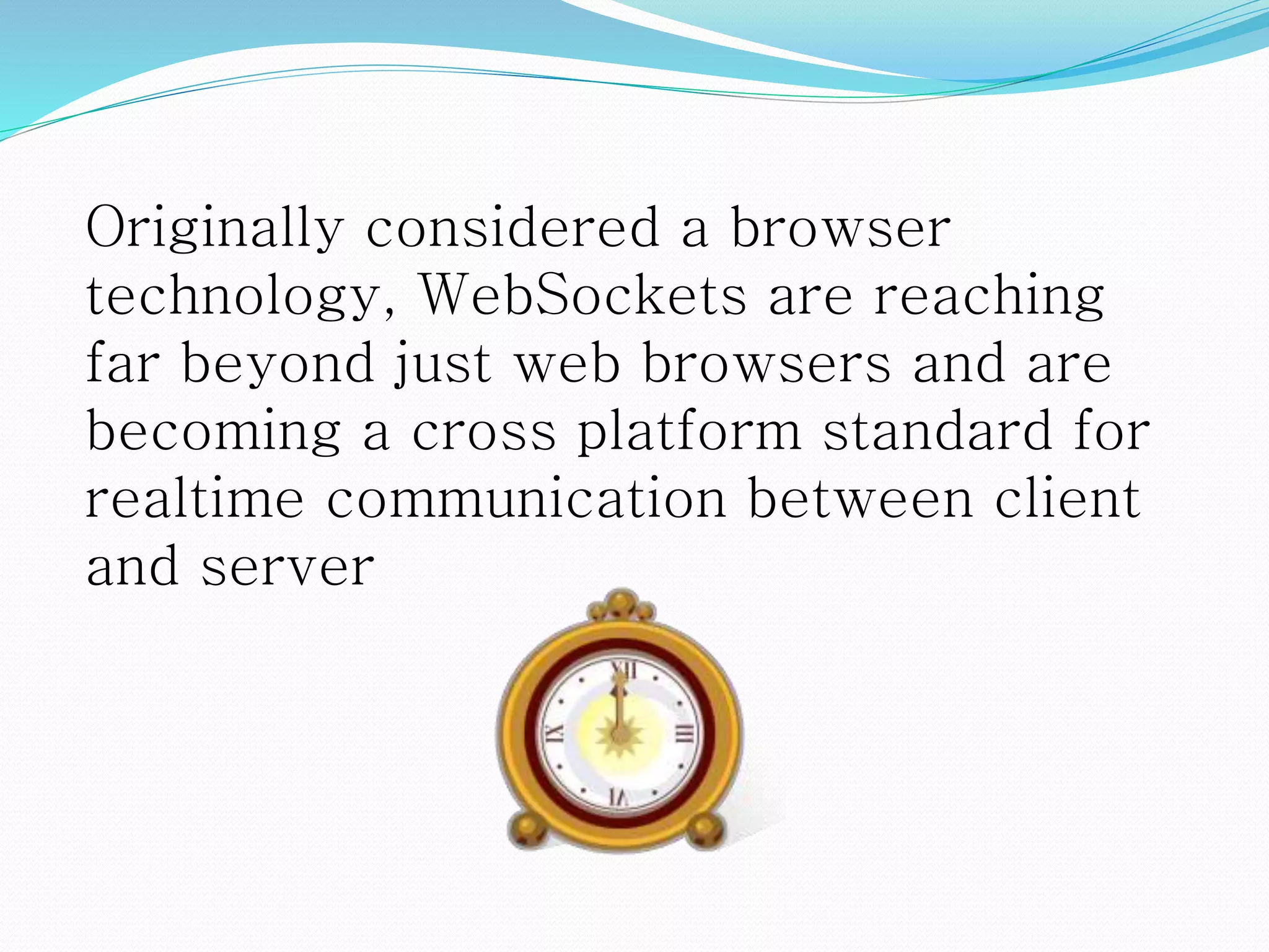 Originally considered a browser
technology, WebSockets are reaching
far beyond just web browsers and are
becoming a cross platform standard for
realtime communication between client
and server
 