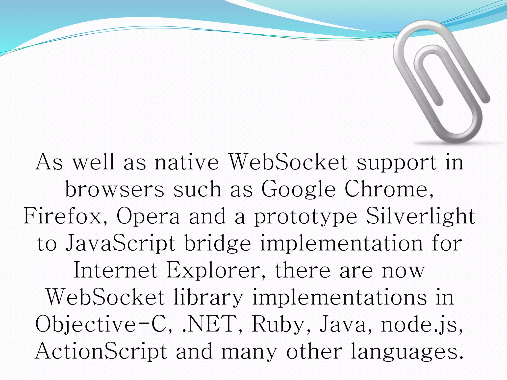 As well as native WebSocket support in
browsers such as Google Chrome,
Firefox, Opera and a prototype Silverlight
to JavaScript bridge implementation for
Internet Explorer, there are now
WebSocket library implementations in
Objective-C, .NET, Ruby, Java, node.js,
ActionScript and many other languages.
 