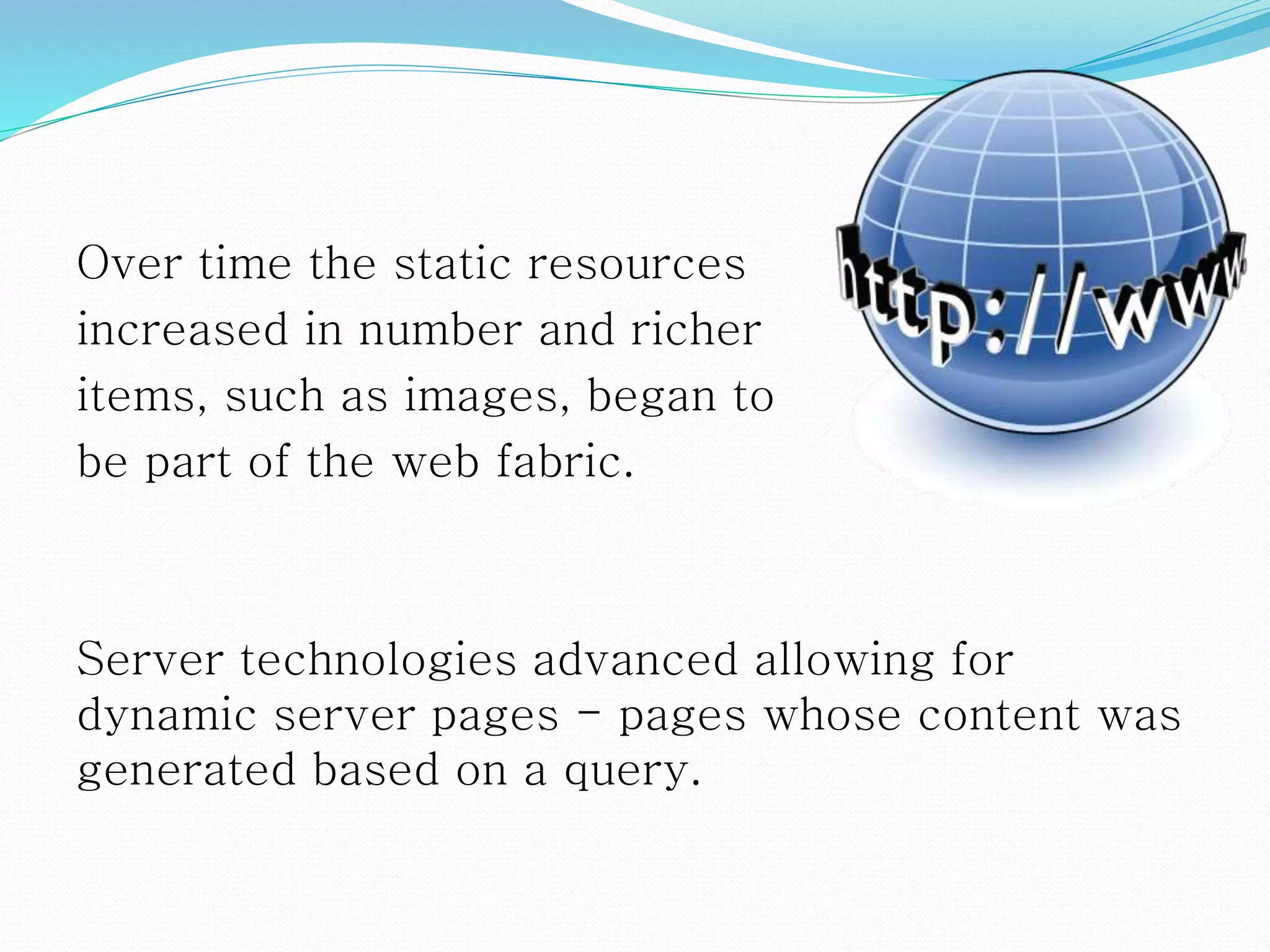 Over time the static resources
increased in number and richer
items, such as images, began to
be part of the web fabric.
Server technologies advanced allowing for
dynamic server pages - pages whose content was
generated based on a query.
 