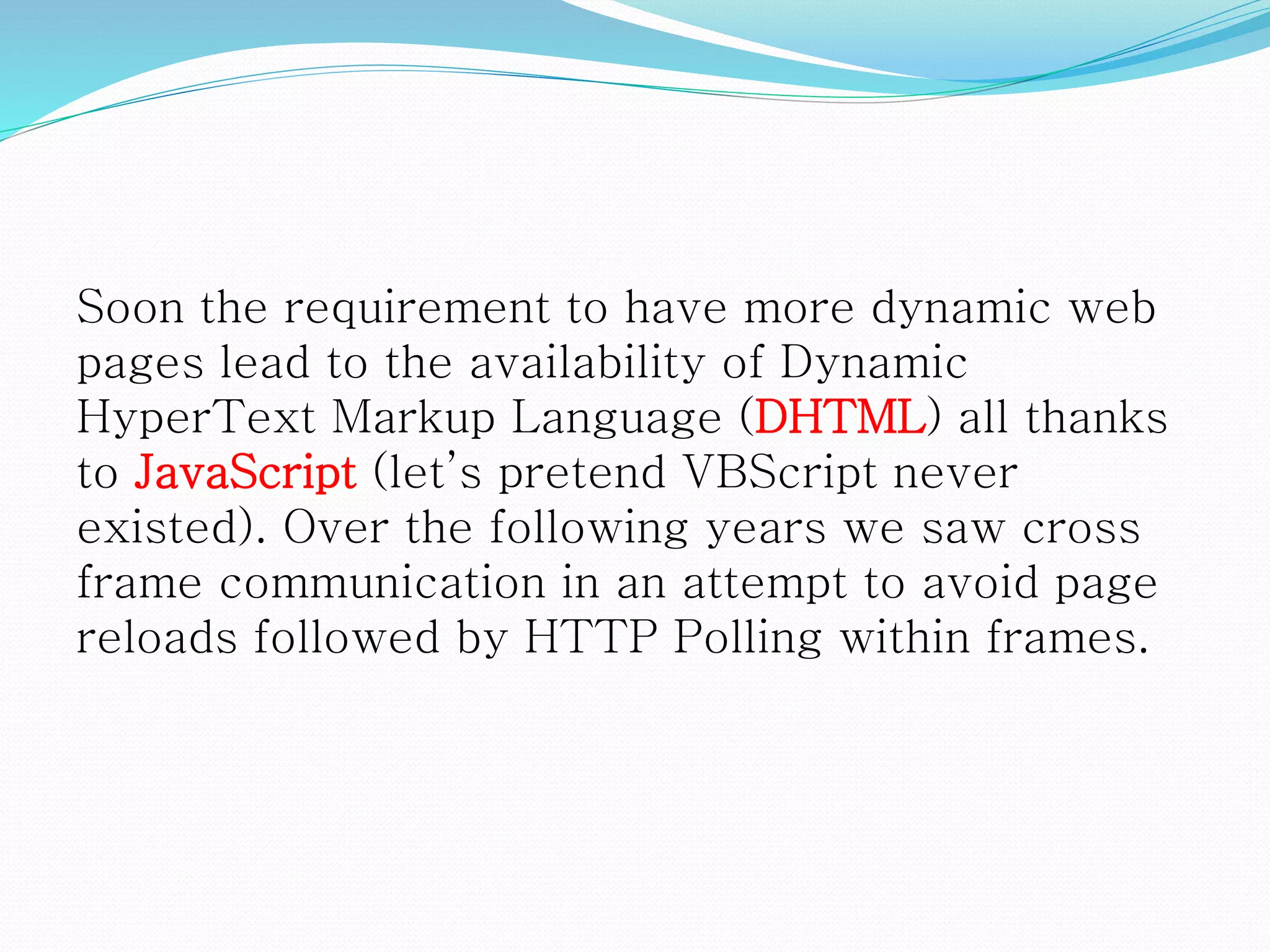 Soon the requirement to have more dynamic web
pages lead to the availability of Dynamic
HyperText Markup Language (DHTML) all thanks
to JavaScript (let’s pretend VBScript never
existed). Over the following years we saw cross
frame communication in an attempt to avoid page
reloads followed by HTTP Polling within frames.
 
