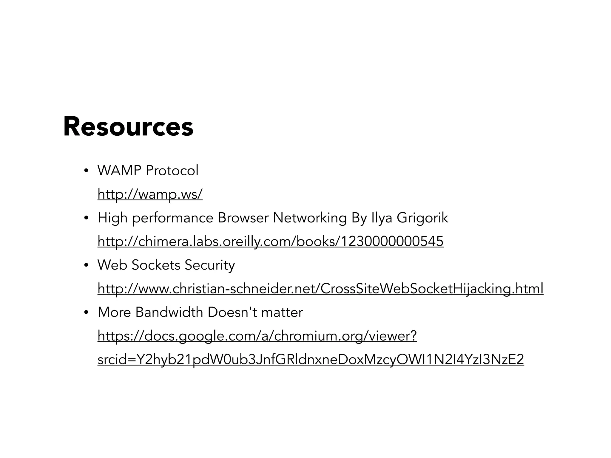 Resources
• WAMP Protocol  
http://wamp.ws/
• High performance Browser Networking By Ilya Grigorik 
http://chimera.labs.oreilly.com/books/1230000000545
• Web Sockets Security  
http://www.christian-schneider.net/CrossSiteWebSocketHijacking.html
• More Bandwidth Doesn't matter 
https://docs.google.com/a/chromium.org/viewer?
srcid=Y2hyb21pdW0ub3JnfGRldnxneDoxMzcyOWI1N2I4YzI3NzE2
 