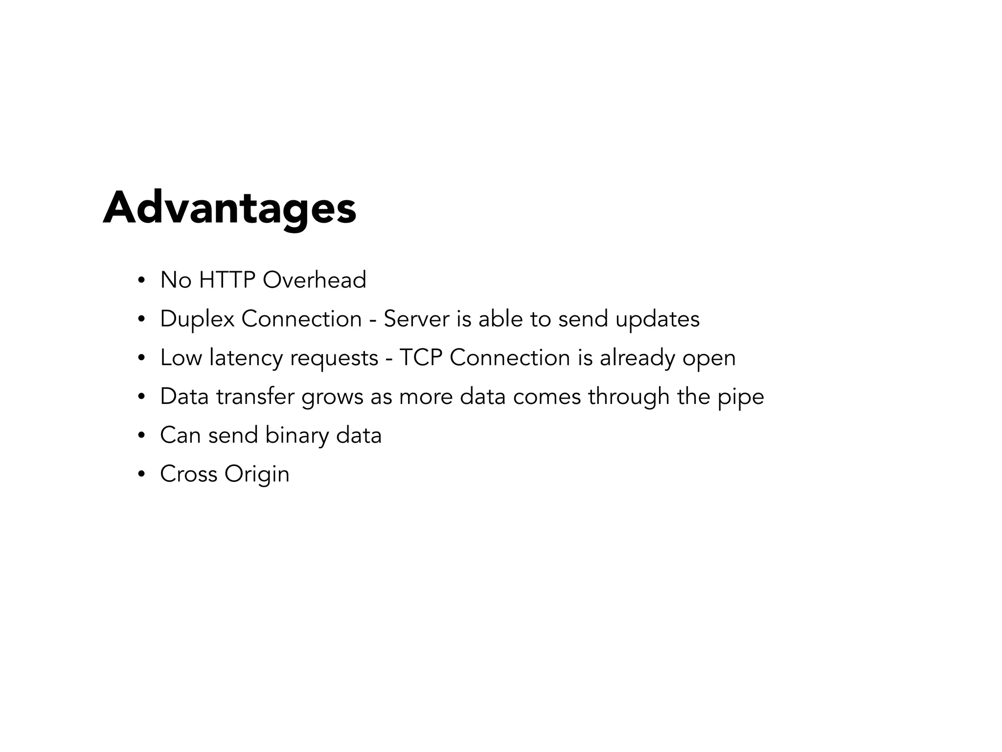 Advantages
• No HTTP Overhead
• Duplex Connection - Server is able to send updates
• Low latency requests - TCP Connection is already open
• Data transfer grows as more data comes through the pipe
• Can send binary data
• Cross Origin
 