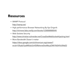 Resources
• WAMP Protocol  
http://wamp.ws/
• High performance Browser Networking By Ilya Grigorik 
http://chimera.labs.oreilly.com/books/1230000000545
• Web Sockets Security  
http://www.christian-schneider.net/CrossSiteWebSocketHijacking.html
• More Bandwidth Doesn't matter 
https://docs.google.com/a/chromium.org/viewer?
srcid=Y2hyb21pdW0ub3JnfGRldnxneDoxMzcyOWI1N2I4YzI3NzE2
 
