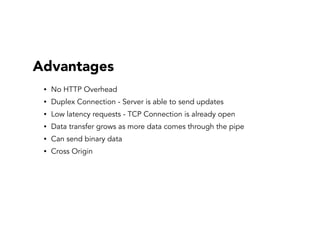 Advantages
• No HTTP Overhead
• Duplex Connection - Server is able to send updates
• Low latency requests - TCP Connection is already open
• Data transfer grows as more data comes through the pipe
• Can send binary data
• Cross Origin
 
