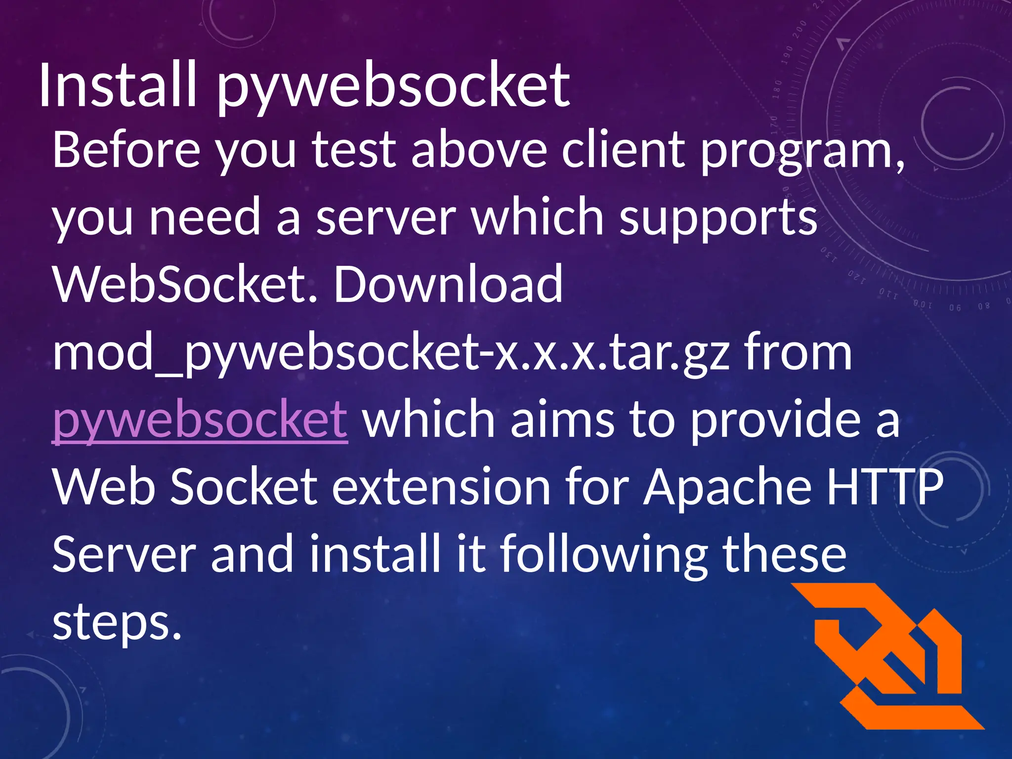 Install pywebsocket
Before you test above client program,
you need a server which supports
WebSocket. Download
mod_pywebsocket-x.x.x.tar.gz from
pywebsocket which aims to provide a
Web Socket extension for Apache HTTP
Server and install it following these
steps.
 
