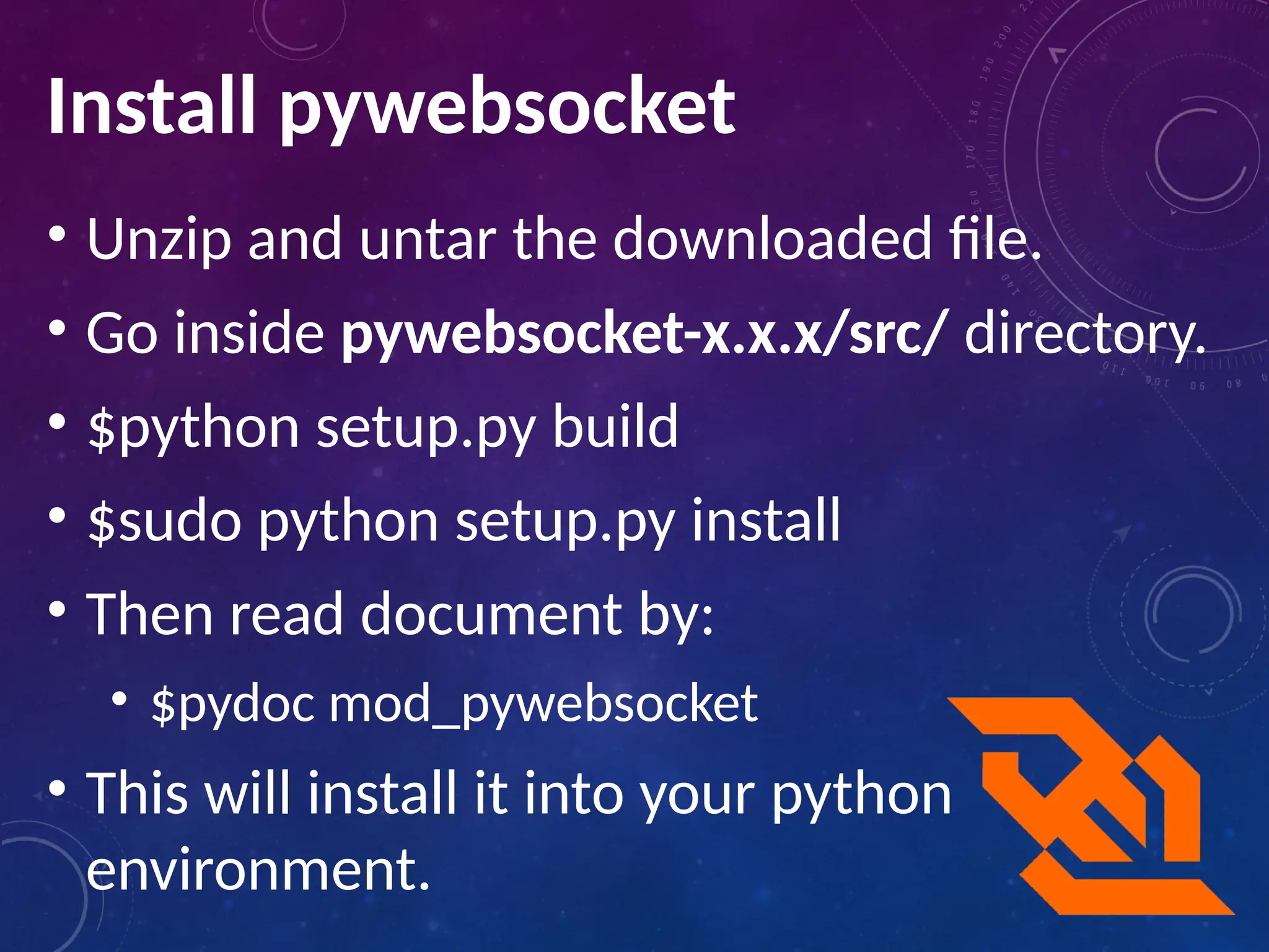 Install pywebsocket
• Unzip and untar the downloaded file.
• Go inside pywebsocket-x.x.x/src/ directory.
• $python setup.py build
• $sudo python setup.py install
• Then read document by:
• $pydoc mod_pywebsocket
• This will install it into your python
environment.
 