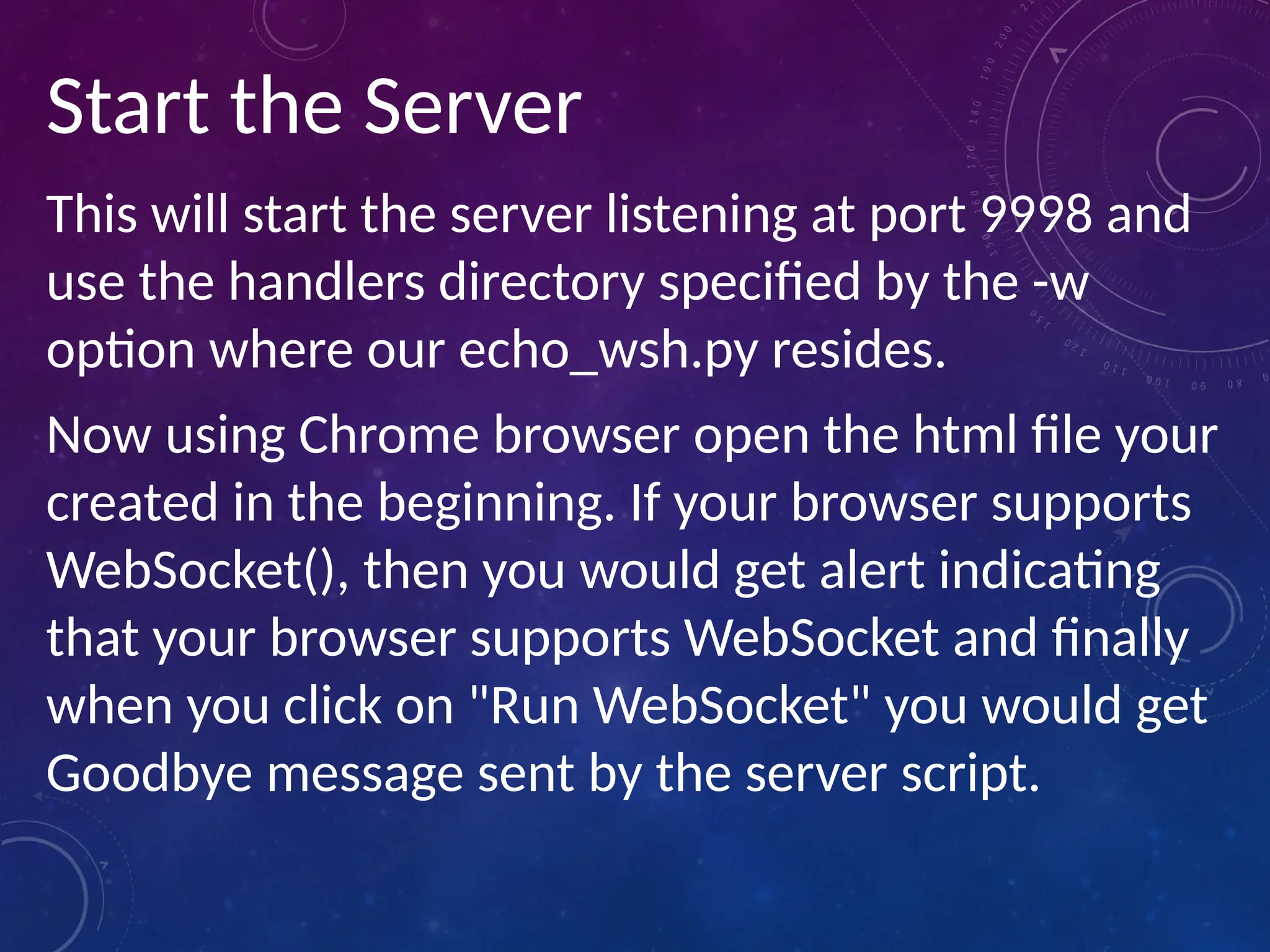 Start the Server
This will start the server listening at port 9998 and
use the handlers directory specified by the -w
option where our echo_wsh.py resides.
Now using Chrome browser open the html file your
created in the beginning. If your browser supports
WebSocket(), then you would get alert indicating
that your browser supports WebSocket and finally
when you click on "Run WebSocket" you would get
Goodbye message sent by the server script.
 