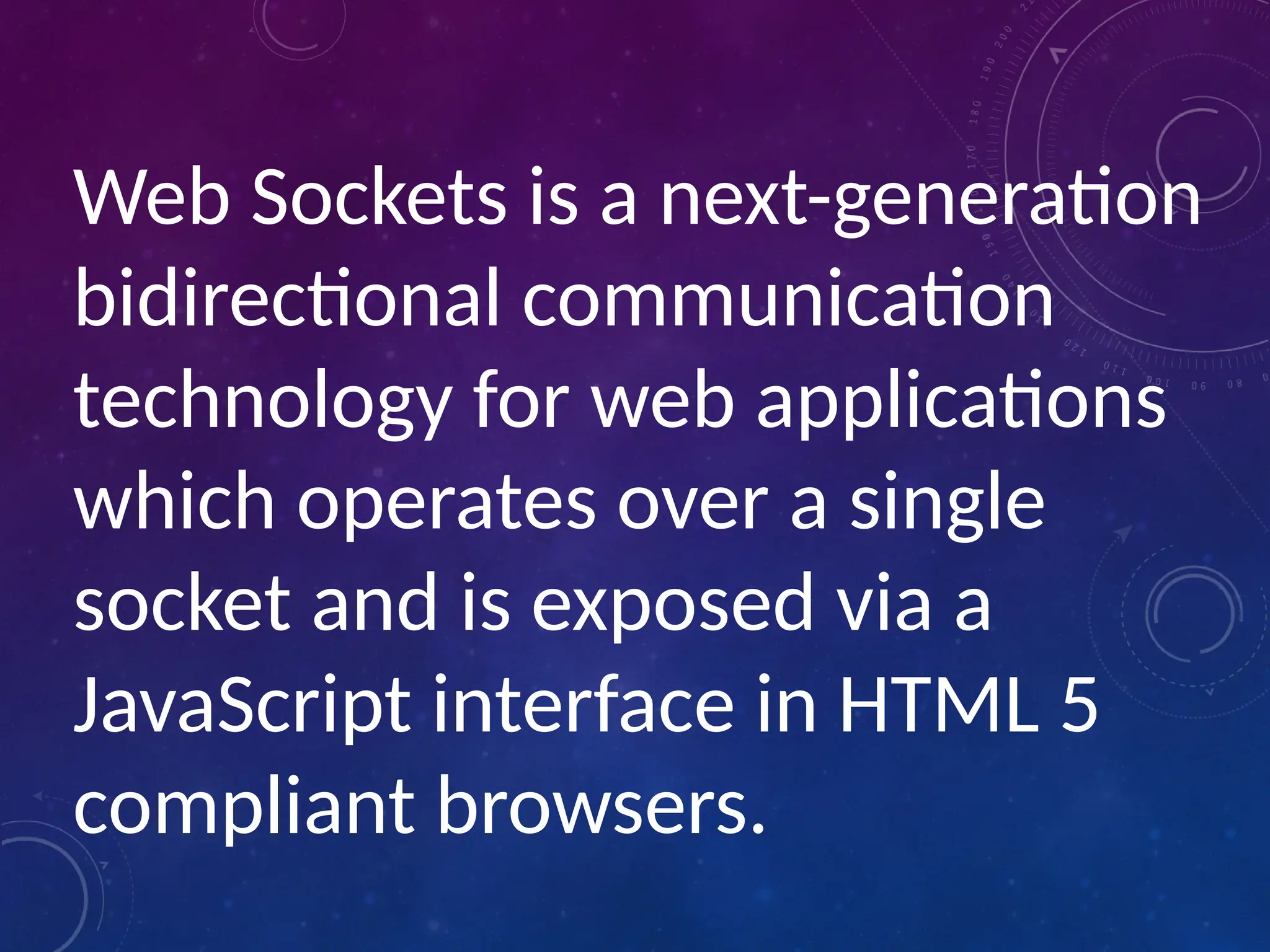 Web Sockets is a next-generation
bidirectional communication
technology for web applications
which operates over a single
socket and is exposed via a
JavaScript interface in HTML 5
compliant browsers.
 