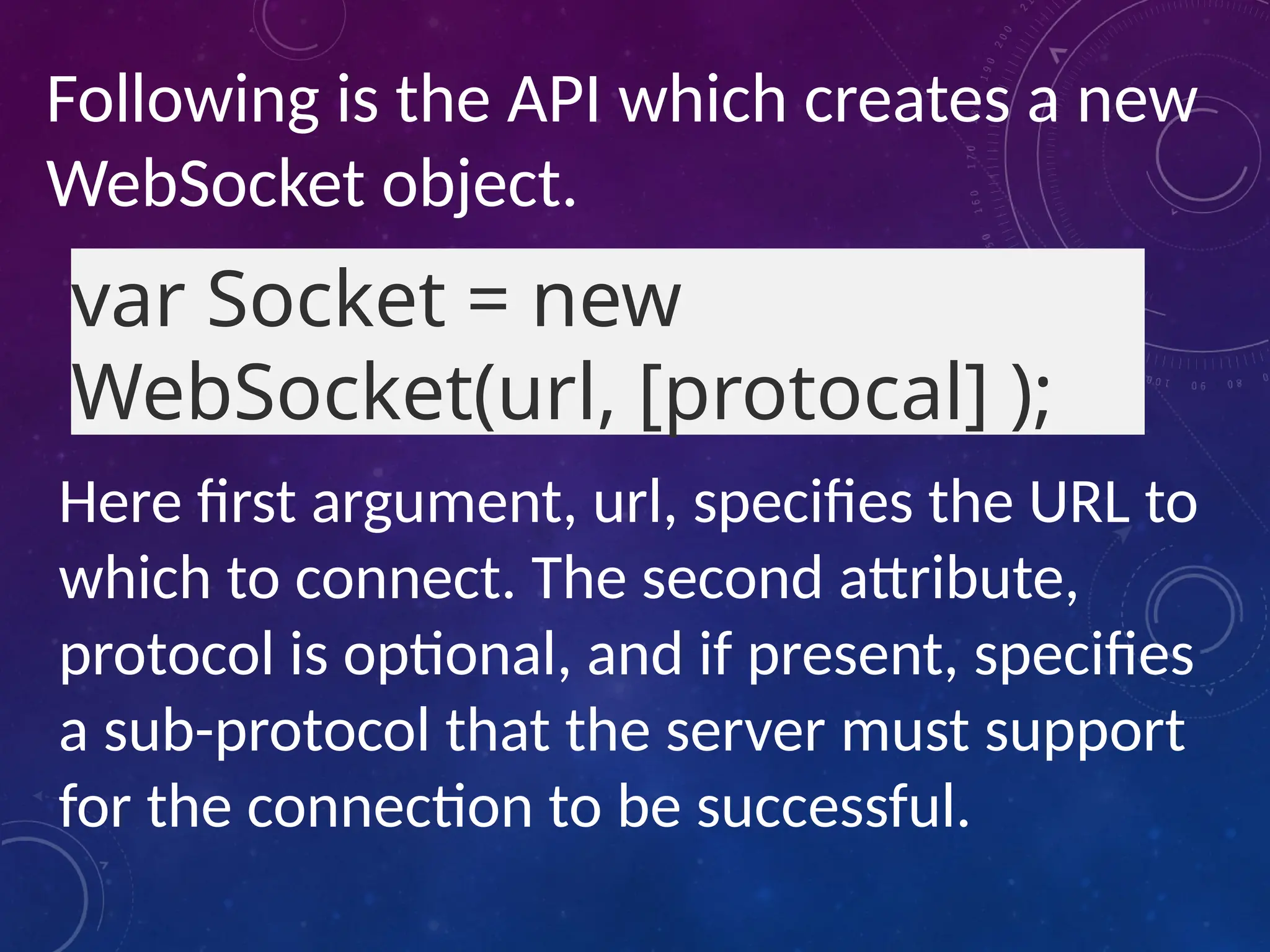 Following is the API which creates a new
WebSocket object.
var Socket = new
WebSocket(url, [protocal] );
Here first argument, url, specifies the URL to
which to connect. The second attribute,
protocol is optional, and if present, specifies
a sub-protocol that the server must support
for the connection to be successful.
 
