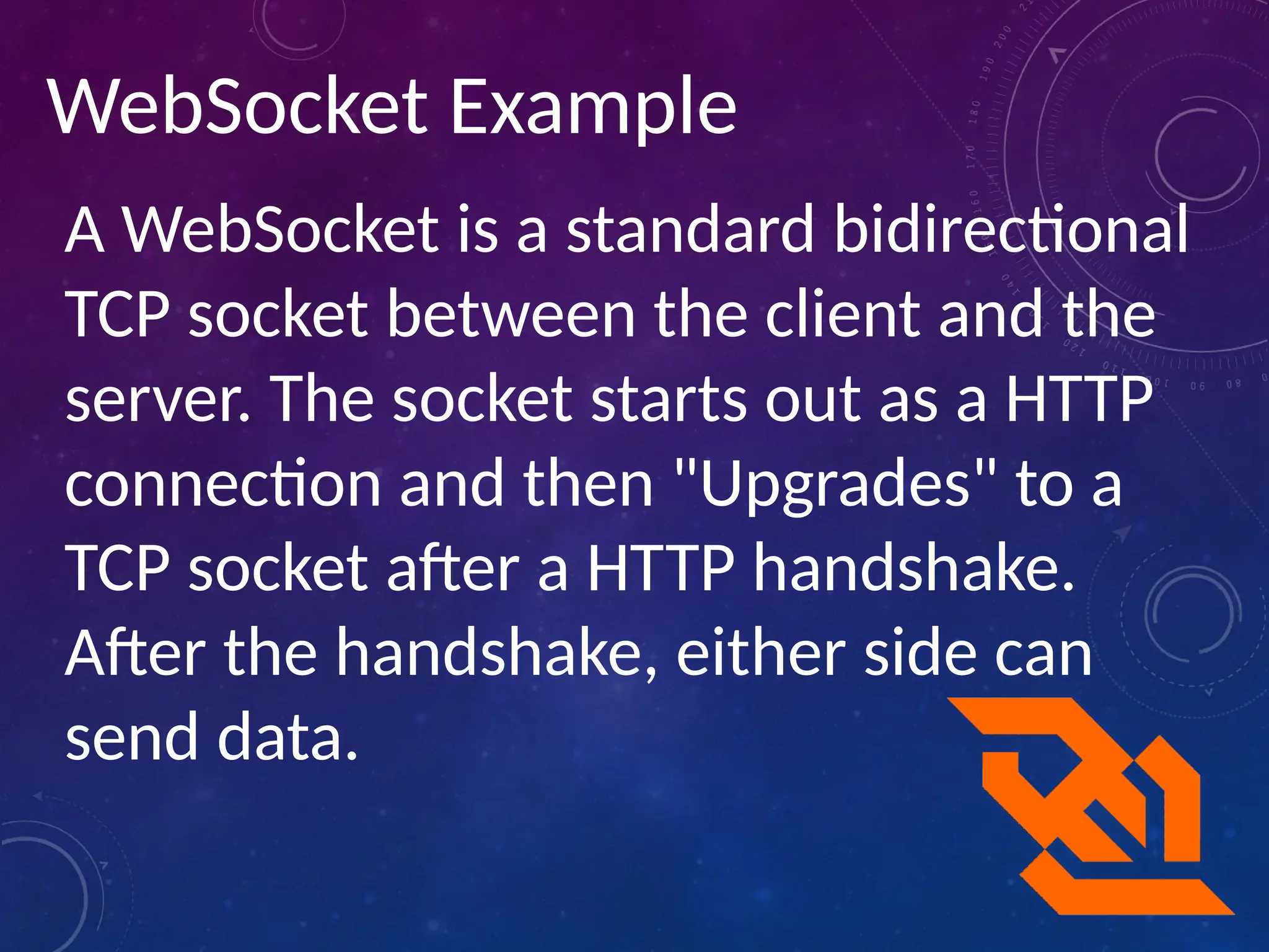 WebSocket Example
A WebSocket is a standard bidirectional
TCP socket between the client and the
server. The socket starts out as a HTTP
connection and then "Upgrades" to a
TCP socket after a HTTP handshake.
After the handshake, either side can
send data.
 