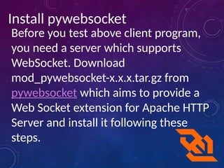 Install pywebsocket
Before you test above client program,
you need a server which supports
WebSocket. Download
mod_pywebsocket-x.x.x.tar.gz from
pywebsocket which aims to provide a
Web Socket extension for Apache HTTP
Server and install it following these
steps.
 