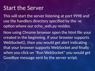 Start the Server
This will start the server listening at port 9998 and
use the handlers directory specified by the -w
option where our echo_wsh.py resides.
Now using Chrome browser open the html file your
created in the beginning. If your browser supports
WebSocket(), then you would get alert indicating
that your browser supports WebSocket and finally
when you click on "Run WebSocket" you would get
Goodbye message sent by the server script.
 