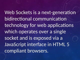 Web Sockets is a next-generation
bidirectional communication
technology for web applications
which operates over a single
socket and is exposed via a
JavaScript interface in HTML 5
compliant browsers.
 