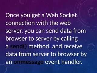 Once you get a Web Socket
connection with the web
server, you can send data from
browser to server by calling
a send() method, and receive
data from server to browser by
an onmessage event handler.
 