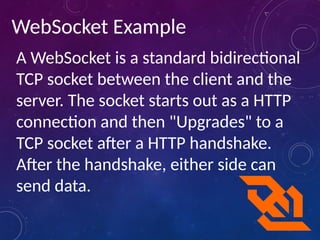 WebSocket Example
A WebSocket is a standard bidirectional
TCP socket between the client and the
server. The socket starts out as a HTTP
connection and then "Upgrades" to a
TCP socket after a HTTP handshake.
After the handshake, either side can
send data.
 