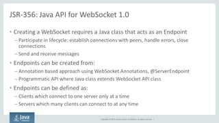 Copyright © 2014, Oracle and/or its affiliates. All rights reserved. | 
JSR-356: Java API for WebSocket 1.0 
•Creating a WebSocket requires a Java class that acts as an Endpoint 
–Participate in lifecycle: establish connections with peers, handle errors, close connections 
–Send and receive messages 
•Endpoints can be created from: 
–Annotation based approach using WebSocket Annotations, @ServerEndpoint 
–Programmatic API where Java class extends WebSocket API class 
•Endpoints can be defined as: 
–Clients which connect to one server only at a time 
–Servers which many clients can connect to at any time  