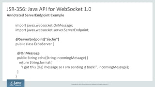 Copyright © 2014, Oracle and/or its affiliates. All rights reserved. | 
JSR-356: Java API for WebSocket 1.0 
Annotated ServerEndpoint Example 
import javax.websocket.OnMessage; 
import javax.websocket.server.ServerEndpoint; 
@ServerEndpoint("/echo") 
public class EchoServer { 
@OnMessage 
public String echo(String incomingMessage) { 
return String.format( 
"I got this (%s) message so I am sending it back!”, incomingMessage); 
} 
}  