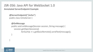Copyright © 2014, Oracle and/or its affiliates. All rights reserved. | 
JSR-356: Java API for WebSocket 1.0 
Annotated ServerEndpoint Example 
@ServerEndpoint("/echo") 
public class EchoServer { 
@OnMessage 
public void onMessage(Session session, String message) { 
session.getOpenSessions() .forEach(s -> s.getBasicRemote().sendText(message)); 
} 
}  