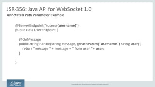 Copyright © 2014, Oracle and/or its affiliates. All rights reserved. | 
JSR-356: Java API for WebSocket 1.0 
Annotated Path Parameter Example 
@ServerEndpoint("/users/{username}") 
public class UserEndpoint { 
@OnMessage 
public String handle(String message, @PathParam("username") String user) { 
return “message “ + message + “ from user “ + user; 
} 
} 
 