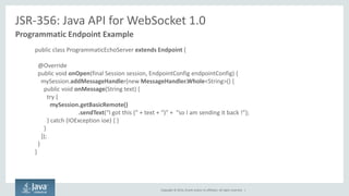 Copyright © 2014, Oracle and/or its affiliates. All rights reserved. | 
JSR-356: Java API for WebSocket 1.0 
Programmatic Endpoint Example 
public class ProgrammaticEchoServer extends Endpoint { 
@Override 
public void onOpen(final Session session, EndpointConfig endpointConfig) { 
mySession.addMessageHandler(new MessageHandler.Whole<String>() { 
public void onMessage(String text) { 
try { 
mySession.getBasicRemote() .sendText(“I got this (“ + text + “)” + “so I am sending it back !”); 
} catch (IOException ioe) { } 
} 
}); 
} 
}  
