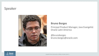 Copyright © 2014, Oracle and/or its affiliates. All rights reserved. | 
Speaker 
•Bruno Borges 
–Principal Product Manager, Java Evangelist 
–Oracle Latin America 
–@brunoborges 
–bruno.borges@oracle.com  