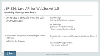 Copyright © 2014, Oracle and/or its affiliates. All rights reserved. | 
JSR-356: Java API for WebSocket 1.0 
Receiving Message from Peers 
•Annotate a suitable method with @OnMessage 
•Implement an appropriate MessageHandler interface 
•Add it to the Session 
@OnMessage 
Void handleText(String message) 
@OnMessage 
public void handlePartialText( String message, boolean isLast) 
SimpleHandler implements MessageHandler.Whole<String> { ... } 
session.addMessageHandler( 
new SimpleHandler()); 
 