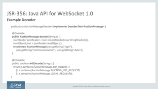 Copyright © 2014, Oracle and/or its affiliates. All rights reserved. | 
JSR-356: Java API for WebSocket 1.0 
Example Decoder 
public class AuctionMessageDecoder implements Decoder.Text<AuctionMessage> { 
@Override 
public AuctionMessage decode(String s) { 
JsonReader jsonReader = Json.createReader(new StringReader(s)); 
JsonObject json = jsonReader.readObject(); 
return new AuctionMessage(json.getString("type"), 
json.getString("communicationId"), json.getString("data")); 
} 
@Override 
public boolean willDecode(String s) { 
return s.contains(AuctionMessage.BID_REQUEST) 
|| s.contains(AuctionMessage.AUCTION_LIST_REQUEST) 
|| s.contains(AuctionMessage.LOGIN_REQUEST)); 
} 
 