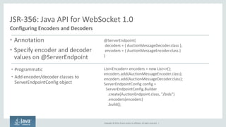 Copyright © 2014, Oracle and/or its affiliates. All rights reserved. | 
JSR-356: Java API for WebSocket 1.0 
Configuring Encoders and Decoders 
•Annotation 
•Specify encoder and decoder values on @ServerEndpoint 
•Programmatic 
•Add encoder/decoder classes to ServerEndpointConfig object 
@ServerEndpoint( decoders = { AuctionMessageDecoder.class }, encoders = { AuctionMessageEncoder.class } 
) 
List<Encoder> encoders = new List<>(); 
encoders.add(AuctionMessageEncoder.class); 
encoders.add(AuctionMessageDecoder.class); 
ServerEndpointConfig config = ServerEndpointConfig.Builder 
.create(AuctionEndpoint.class, "/bids”) 
.encoders(encoders) 
.build(); 
 