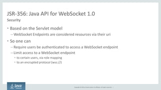 Copyright © 2014, Oracle and/or its affiliates. All rights reserved. | 
JSR-356: Java API for WebSocket 1.0 
Security 
•Based on the Servlet model 
–WebSocket Endpoints are considered resources via their uri 
•So one can 
–Require users be authenticated to access a WebSocket endpoint 
–Limit access to a WebSocket endpoint 
•to certain users, via role mapping 
•to an encrypted protocol (wss://)  