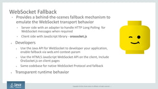 Copyright © 2014, Oracle and/or its affiliates. All rights reserved. | 
WebSocket Fallback 
•Provides a behind-the-scenes fallback mechanism to emulate the WebSocket transport behavior 
•Server side with an adapter to handle HTTP Long Polling for WebSocket messages when required 
•Client side with JavaScript library - orasocket.js 
●Developers 
●Use the Java API for WebSocket to developer your application, enable fallback via web.xml context-param 
●Use the HTML5 JavaScript WebSocket API on the client, Include OraSocket.js on client pages 
●Same codebase for native WebSocket Protocol and fallback 
●Transparent runtime behavior  