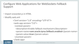 Copyright © 2014, Oracle and/or its affiliates. All rights reserved. | 
Configure Web Applications for WebSockets Fallback Support 
•Import orasocket.js in HTML 
•Modify web.xml 
<?xml version="1.0" encoding="UTF-8"?> 
<web-app version="3.0"> 
<context-param> 
<description>Enable fallback mechanism</description> 
<param-name>com.oracle.tyrus.fallback.enabled</param-name> 
<param-value>true</param-value> 
</context-param> 
</web-app>  