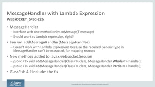 Copyright © 2014, Oracle and/or its affiliates. All rights reserved. | 
MessageHandler with Lambda Expression 
•MessageHandler 
–Interface with one method only: onMessage(T message) 
–Should work as Lambda expression, right? 
•Session.addMessageHandler(MessageHandler) 
–Doesn’t work with Lambda Expressions because the required Generic type in MessageHandler can’t be extracted, for mapping reasons 
•New methods added to javax.websocket.Session 
–public <T> void addMessageHandler(Class<T> clazz, MessageHandler.Whole<T> handler); 
–public <T> void addMessageHandler(Class<T> clazz, MessageHandler.Partial<T> handler); 
•GlassFish 4.1 includes the fix 
WEBSOCKET_SPEC-226  