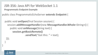 Copyright © 2014, Oracle and/or its affiliates. All rights reserved. | 
JSR-356: Java API for WebSocket 1.1 
Programmatic Endpoint Example 
public class ProgrammaticEchoServer extends Endpoint { 
public void onOpen(final Session session) { 
session.addMessageHandler(new MessageHandler.Whole<String>() { 
public void onMessage(String text) { 
session.getBasicRemote() .sendText(“Got this: “ + text); 
}}); 
} 
}  